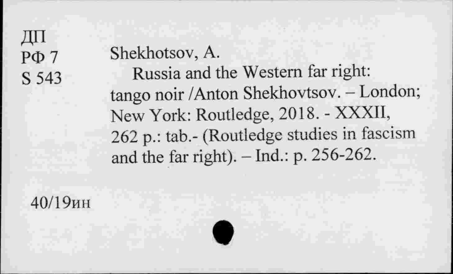 ﻿ДП
РФ 7
S 543
Shekhotsov, А.
Russia and the Western far right: tango noir /Anton Shekhovtsov. - London; New York: Routledge, 2018. - XXXII, 262 p.: tab.- (Routledge studies in fascism and the far right). - Ind.: p. 256-262.
40/19ин